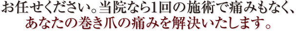 お任せください。当院なら1回の施術で痛みもなく、あなたの巻き爪の痛みを解決いたします。