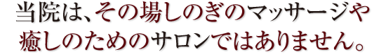 当院は、その場しのぎのマッサージや癒しのためのサロンではありません。