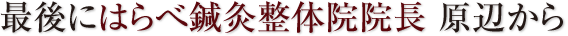 最後にはらべ鍼灸整体院院長 原辺から