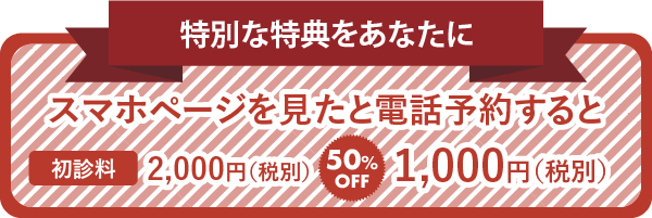 特別な特典をあなたに スマホページを見たと電話予約すると 初診料2,000円（税別） 50%OFF 1,000円（税別）