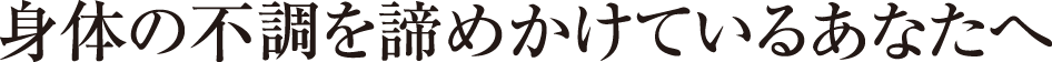 身体の不調を諦めかけているあなたへ