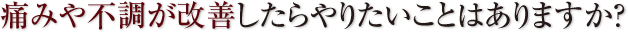 痛みや不調が改善したらやりたいことはありますか？